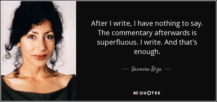 After I write, I have nothing to say. The commentary afterwards is superfluous. I write. And that's enough. - Yasmina Reza
