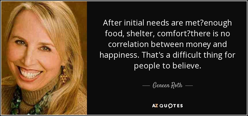 After initial needs are metenough food, shelter, comfortthere is no correlation between money and happiness. That's a difficult thing for people to believe. - Geneen Roth