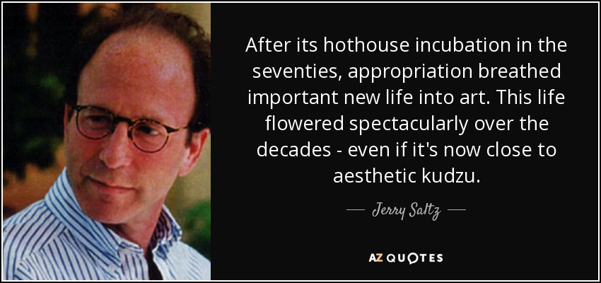 After its hothouse incubation in the seventies, appropriation breathed important new life into art. This life flowered spectacularly over the decades - even if it's now close to aesthetic kudzu. - Jerry Saltz