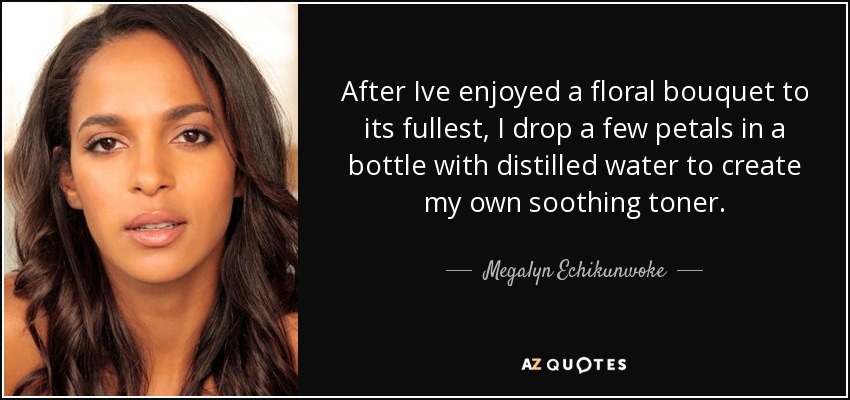 After Ive enjoyed a floral bouquet to its fullest, I drop a few petals in a bottle with distilled water to create my own soothing toner. - Megalyn Echikunwoke