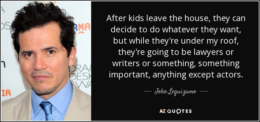 After kids leave the house, they can decide to do whatever they want, but while they're under my roof, they're going to be lawyers or writers or something, something important, anything except actors. - John Leguizamo