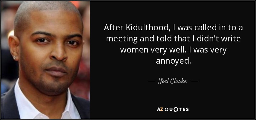 After Kidulthood, I was called in to a meeting and told that I didn't write women very well. I was very annoyed. - Noel Clarke