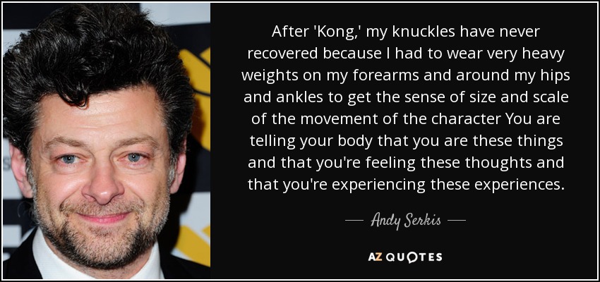 After 'Kong,' my knuckles have never recovered because I had to wear very heavy weights on my forearms and around my hips and ankles to get the sense of size and scale of the movement of the character You are telling your body that you are these things and that you're feeling these thoughts and that you're experiencing these experiences. - Andy Serkis
