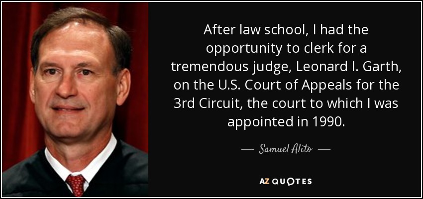 After law school, I had the opportunity to clerk for a tremendous judge, Leonard I. Garth, on the U.S. Court of Appeals for the 3rd Circuit, the court to which I was appointed in 1990. - Samuel Alito