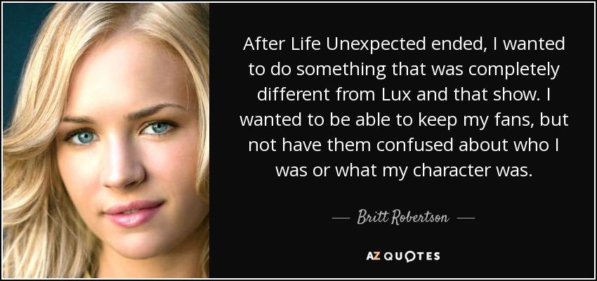 After Life Unexpected ended, I wanted to do something that was completely different from Lux and that show. I wanted to be able to keep my fans, but not have them confused about who I was or what my character was. - Britt Robertson