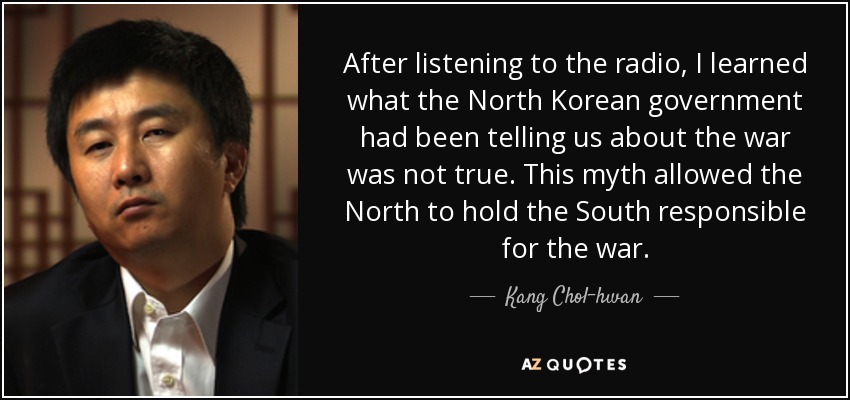 After listening to the radio, I learned what the North Korean government had been telling us about the war was not true. This myth allowed the North to hold the South responsible for the war. - Kang Chol-hwan