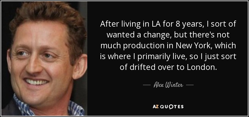 After living in LA for 8 years, I sort of wanted a change, but there's not much production in New York, which is where I primarily live, so I just sort of drifted over to London. - Alex Winter