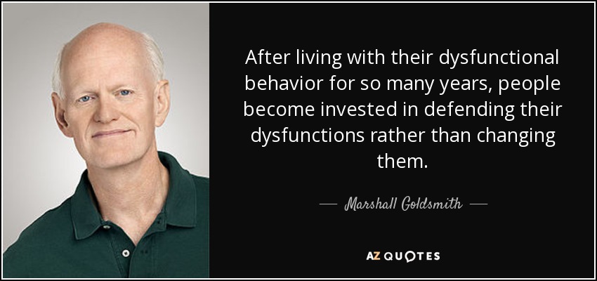 After living with their dysfunctional behavior for so many years, people become invested in defending their dysfunctions rather than changing them. - Marshall Goldsmith