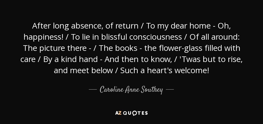 After long absence, of return / To my dear home - Oh, happiness! / To lie in blissful consciousness / Of all around: The picture there - / The books - the flower-glass filled with care / By a kind hand - And then to know, / 'Twas but to rise, and meet below / Such a heart's welcome! - Caroline Anne Southey