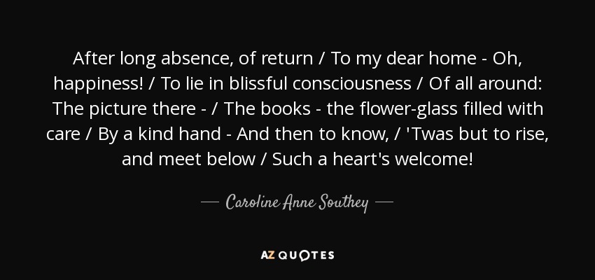 After long absence, of return / To my dear home - Oh, happiness! / To lie in blissful consciousness / Of all around: The picture there - / The books - the flower-glass filled with care / By a kind hand - And then to know, / 'Twas but to rise, and meet below / Such a heart's welcome! - Caroline Anne Southey