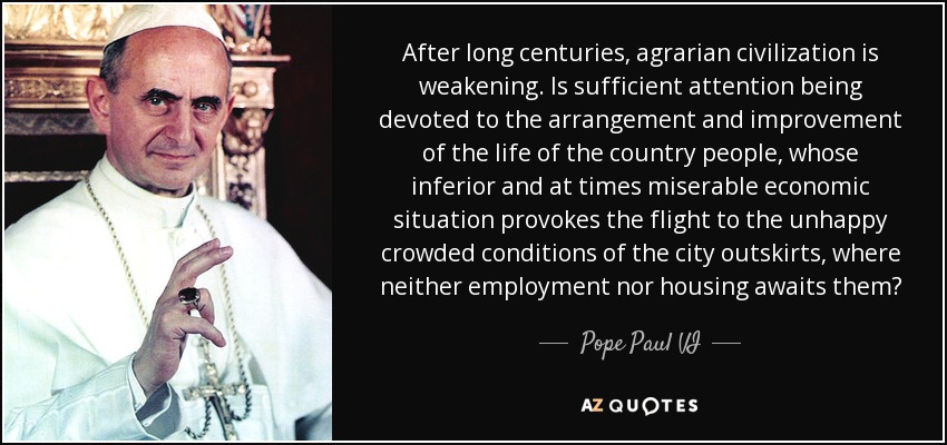 After long centuries, agrarian civilization is weakening. Is sufficient attention being devoted to the arrangement and improvement of the life of the country people, whose inferior and at times miserable economic situation provokes the flight to the unhappy crowded conditions of the city outskirts, where neither employment nor housing awaits them? - Pope Paul VI