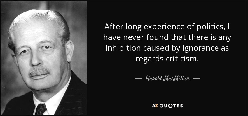 After long experience of politics, I have never found that there is any inhibition caused by ignorance as regards criticism. - Harold MacMillan