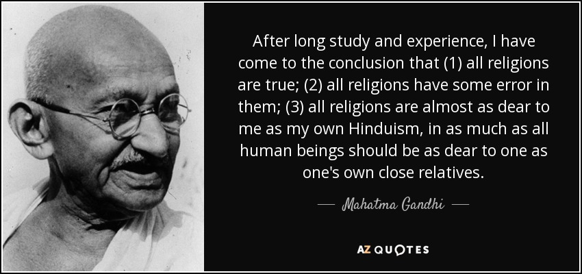 After long study and experience, I have come to the conclusion that (1) all religions are true; (2) all religions have some error in them; (3) all religions are almost as dear to me as my own Hinduism, in as much as all human beings should be as dear to one as one's own close relatives. - Mahatma Gandhi
