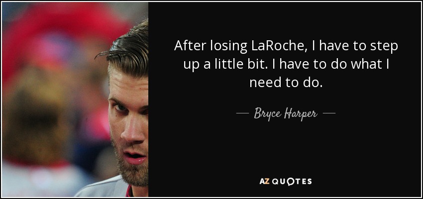 After losing LaRoche, I have to step up a little bit. I have to do what I need to do. - Bryce Harper