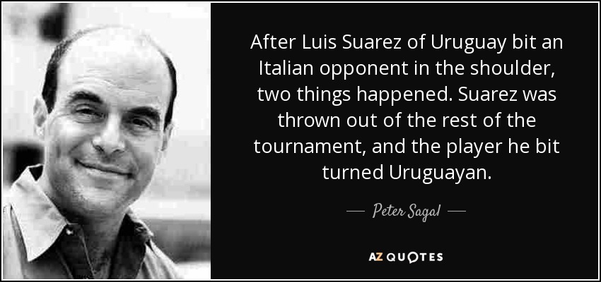 After Luis Suarez of Uruguay bit an Italian opponent in the shoulder, two things happened. Suarez was thrown out of the rest of the tournament, and the player he bit turned Uruguayan. - Peter Sagal