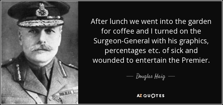 After lunch we went into the garden for coffee and I turned on the Surgeon-General with his graphics, percentages etc. of sick and wounded to entertain the Premier. - Douglas Haig, 1st Earl Haig