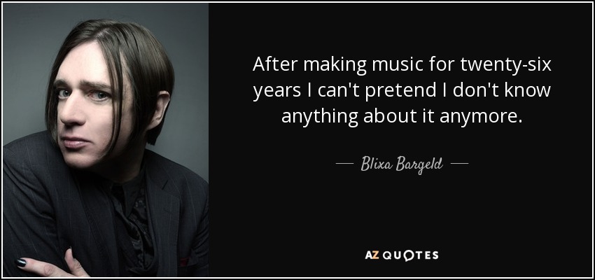 After making music for twenty-six years I can't pretend I don't know anything about it anymore. - Blixa Bargeld