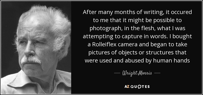 After many months of writing, it occured to me that it might be possible to photograph, in the flesh, what I was attempting to capture in words. I bought a Rolleiflex camera and began to take pictures of objects or structures that were used and abused by human hands - Wright Morris