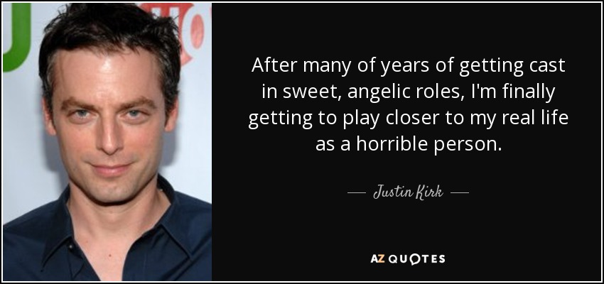 After many of years of getting cast in sweet, angelic roles, I'm finally getting to play closer to my real life as a horrible person. - Justin Kirk