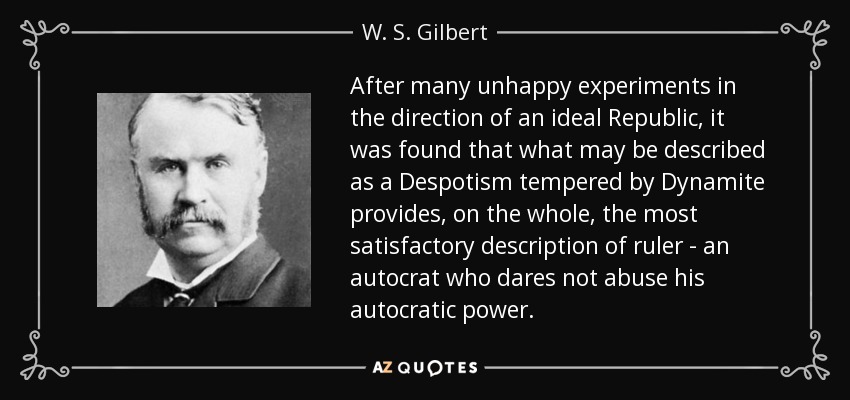 After many unhappy experiments in the direction of an ideal Republic, it was found that what may be described as a Despotism tempered by Dynamite provides, on the whole, the most satisfactory description of ruler - an autocrat who dares not abuse his autocratic power. - W. S. Gilbert