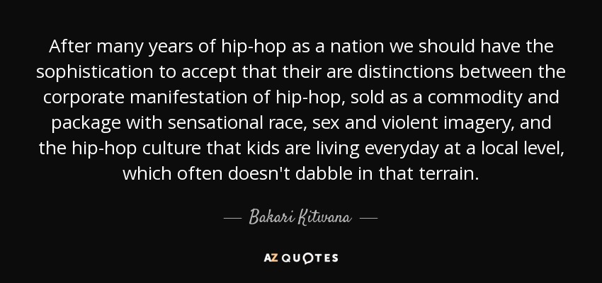 After many years of hip-hop as a nation we should have the sophistication to accept that their are distinctions between the corporate manifestation of hip-hop, sold as a commodity and package with sensational race, sex and violent imagery, and the hip-hop culture that kids are living everyday at a local level, which often doesn't dabble in that terrain. - Bakari Kitwana