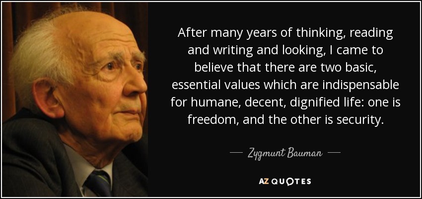 After many years of thinking, reading and writing and looking, I came to believe that there are two basic, essential values which are indispensable for humane, decent, dignified life: one is freedom, and the other is security. - Zygmunt Bauman