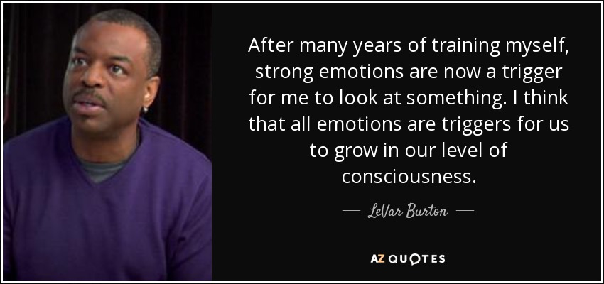 After many years of training myself, strong emotions are now a trigger for me to look at something. I think that all emotions are triggers for us to grow in our level of consciousness. - LeVar Burton