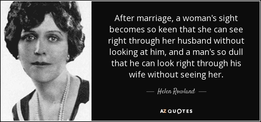 After marriage, a woman's sight becomes so keen that she can see right through her husband without looking at him, and a man's so dull that he can look right through his wife without seeing her. - Helen Rowland