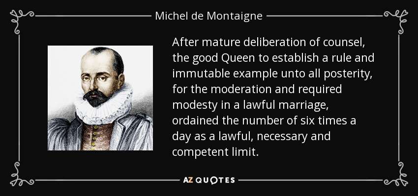 After mature deliberation of counsel, the good Queen to establish a rule and immutable example unto all posterity, for the moderation and required modesty in a lawful marriage, ordained the number of six times a day as a lawful, necessary and competent limit. - Michel de Montaigne