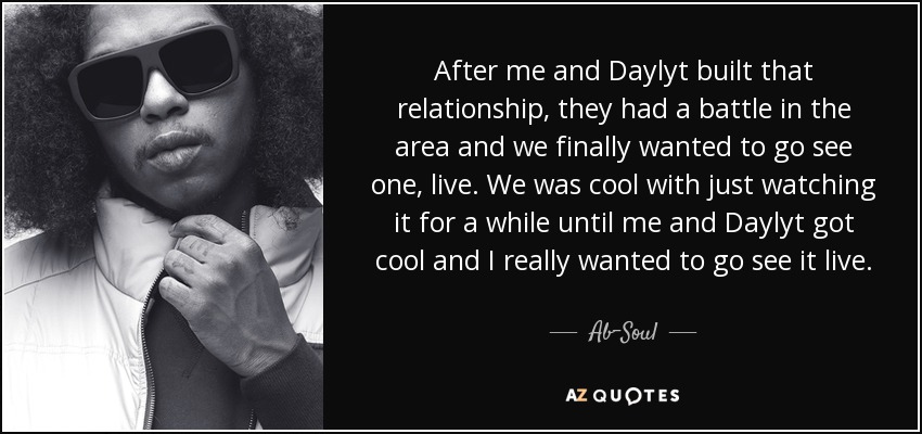 After me and Daylyt built that relationship, they had a battle in the area and we finally wanted to go see one, live. We was cool with just watching it for a while until me and Daylyt got cool and I really wanted to go see it live. - Ab-Soul