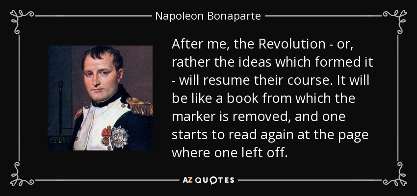 After me, the Revolution - or, rather the ideas which formed it - will resume their course. It will be like a book from which the marker is removed, and one starts to read again at the page where one left off. - Napoleon Bonaparte