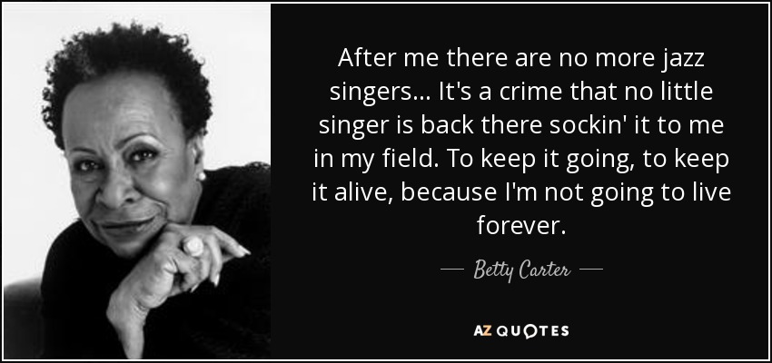 After me there are no more jazz singers . . . It's a crime that no little singer is back there sockin' it to me in my field. To keep it going, to keep it alive, because I'm not going to live forever. - Betty Carter