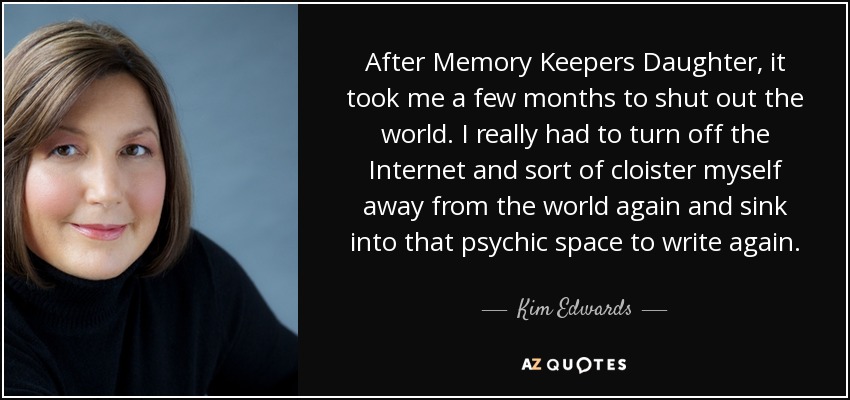 After Memory Keepers Daughter, it took me a few months to shut out the world. I really had to turn off the Internet and sort of cloister myself away from the world again and sink into that psychic space to write again. - Kim Edwards