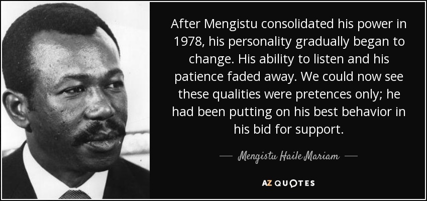 After Mengistu consolidated his power in 1978, his personality gradually began to change. His ability to listen and his patience faded away. We could now see these qualities were pretences only; he had been putting on his best behavior in his bid for support. - Mengistu Haile Mariam