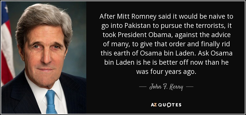 After Mitt Romney said it would be naive to go into Pakistan to pursue the terrorists, it took President Obama, against the advice of many, to give that order and finally rid this earth of Osama bin Laden. Ask Osama bin Laden is he is better off now than he was four years ago. - John F. Kerry