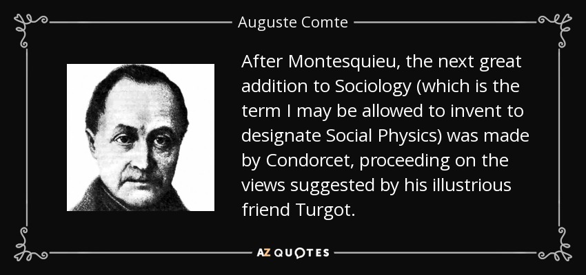 After Montesquieu, the next great addition to Sociology (which is the term I may be allowed to invent to designate Social Physics) was made by Condorcet, proceeding on the views suggested by his illustrious friend Turgot. - Auguste Comte