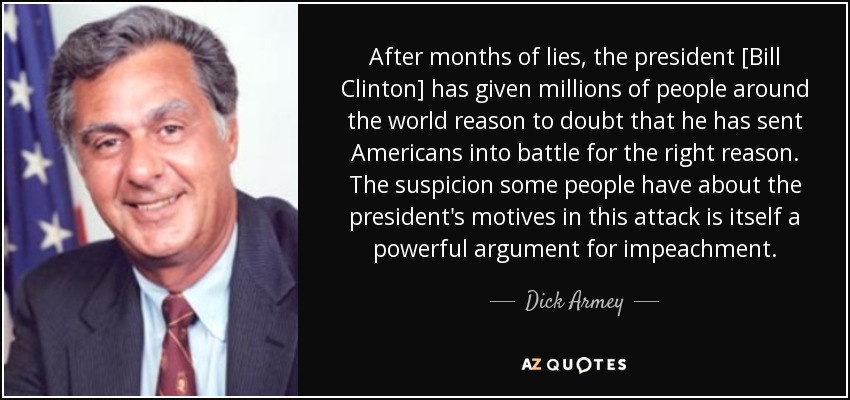 After months of lies, the president [Bill Clinton] has given millions of people around the world reason to doubt that he has sent Americans into battle for the right reason. The suspicion some people have about the president's motives in this attack is itself a powerful argument for impeachment. - Dick Armey