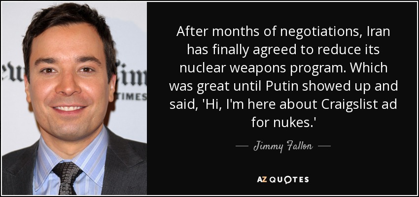 After months of negotiations, Iran has finally agreed to reduce its nuclear weapons program. Which was great until Putin showed up and said, 'Hi, I'm here about Craigslist ad for nukes.' - Jimmy Fallon
