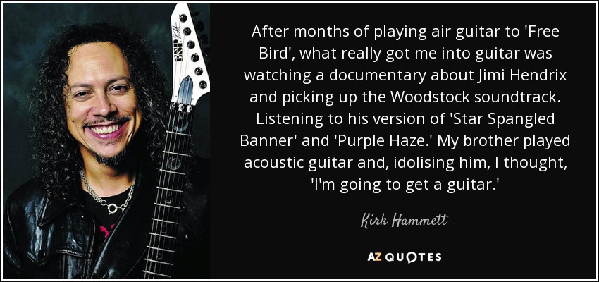 After months of playing air guitar to 'Free Bird', what really got me into guitar was watching a documentary about Jimi Hendrix and picking up the Woodstock soundtrack. Listening to his version of 'Star Spangled Banner' and 'Purple Haze.' My brother played acoustic guitar and, idolising him, I thought, 'I'm going to get a guitar.' - Kirk Hammett