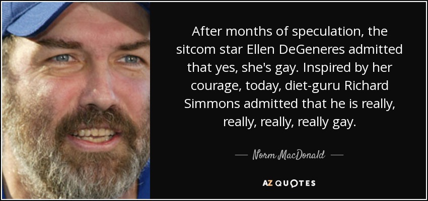 After months of speculation, the sitcom star Ellen DeGeneres admitted that yes, she's gay. Inspired by her courage, today, diet-guru Richard Simmons admitted that he is really, really, really, really gay. - Norm MacDonald
