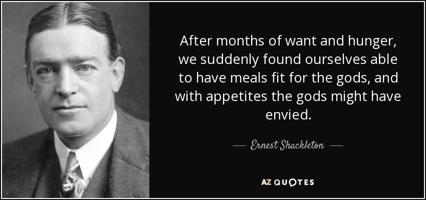 After months of want and hunger, we suddenly found ourselves able to have meals fit for the gods, and with appetites the gods might have envied. - Ernest Shackleton