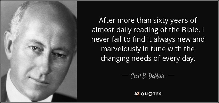 After more than sixty years of almost daily reading of the Bible, I never fail to find it always new and marvelously in tune with the changing needs of every day. - Cecil B. DeMille