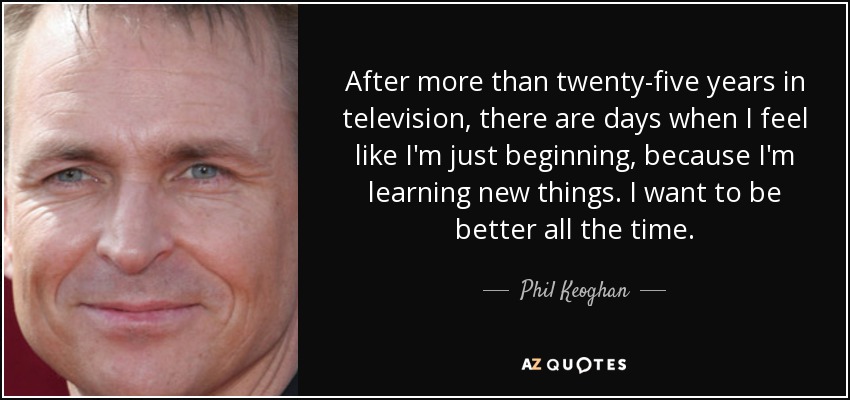 After more than twenty-five years in television, there are days when I feel like I'm just beginning, because I'm learning new things. I want to be better all the time. - Phil Keoghan
