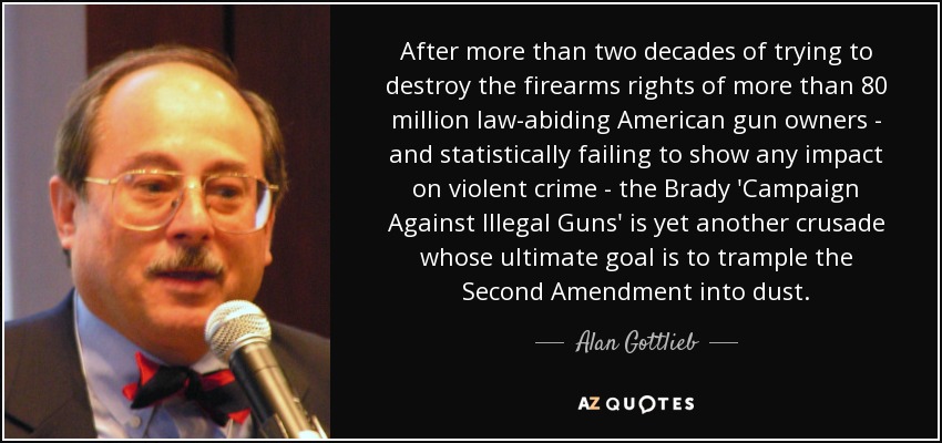 After more than two decades of trying to destroy the firearms rights of more than 80 million law-abiding American gun owners - and statistically failing to show any impact on violent crime - the Brady 'Campaign Against Illegal Guns' is yet another crusade whose ultimate goal is to trample the Second Amendment into dust. - Alan Gottlieb
