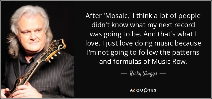 After 'Mosaic,' I think a lot of people didn't know what my next record was going to be. And that's what I love. I just love doing music because I'm not going to follow the patterns and formulas of Music Row. - Ricky Skaggs