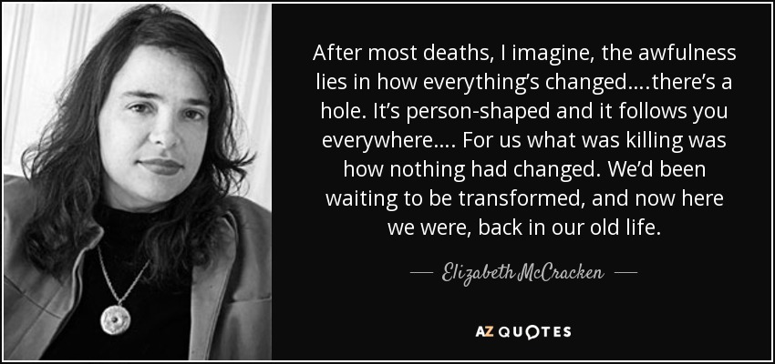 After most deaths, I imagine, the awfulness lies in how everything’s changed….there’s a hole. It’s person-shaped and it follows you everywhere…. For us what was killing was how nothing had changed. We’d been waiting to be transformed, and now here we were, back in our old life. - Elizabeth McCracken