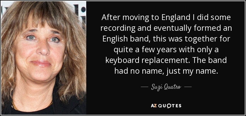 After moving to England I did some recording and eventually formed an English band, this was together for quite a few years with only a keyboard replacement. The band had no name, just my name. - Suzi Quatro