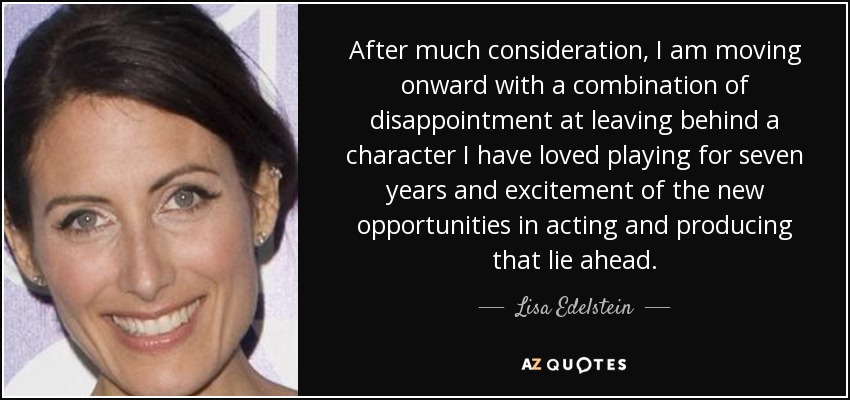 After much consideration, I am moving onward with a combination of disappointment at leaving behind a character I have loved playing for seven years and excitement of the new opportunities in acting and producing that lie ahead. - Lisa Edelstein