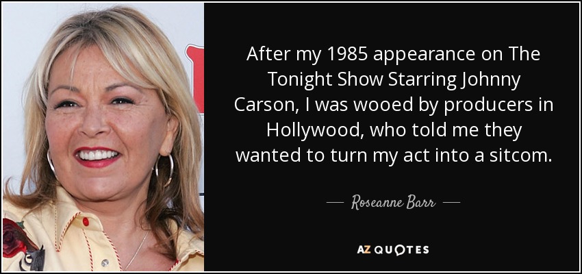 After my 1985 appearance on The Tonight Show Starring Johnny Carson, I was wooed by producers in Hollywood, who told me they wanted to turn my act into a sitcom. - Roseanne Barr