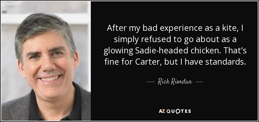 After my bad experience as a kite, I simply refused to go about as a glowing Sadie-headed chicken. That’s fine for Carter, but I have standards. - Rick Riordan
